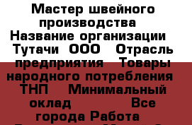 Мастер швейного производства › Название организации ­ Тутачи, ООО › Отрасль предприятия ­ Товары народного потребления (ТНП) › Минимальный оклад ­ 50 000 - Все города Работа » Вакансии   . Марий Эл респ.,Йошкар-Ола г.